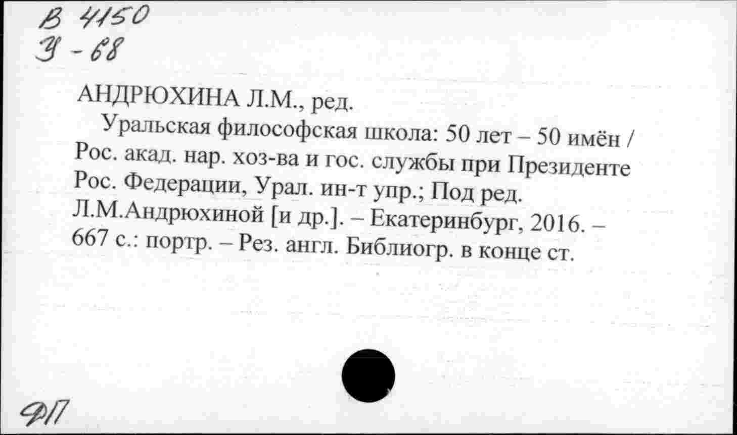 ﻿3-Ы
АНДРЮХИНА Л.М., ред.
Уральская философская школа: 50 лет - 50 имён / Рос. акад. нар. хоз-ва и гос. службы при Президенте Рос. Федерации, Урал, ин-т упр.; Под ред. Л.М.Андрюхиной [и др.]. - Екатеринбург, 2016. -667 с.: портр. - Рез. англ. Библиогр. в конце ст.